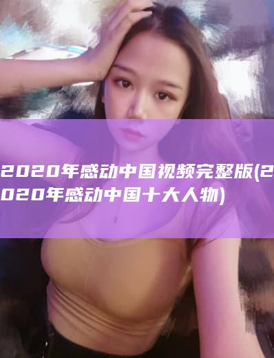 2020年感动中国视频完整版 (2020年感动中国十大人物)