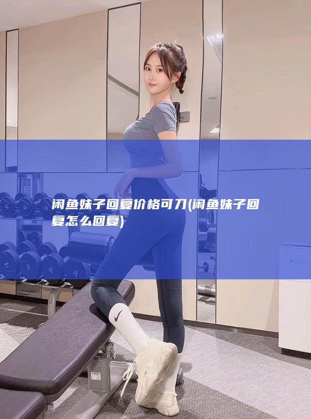 闲鱼妹子回复价格可刀 (闲鱼妹子回复怎么回复)