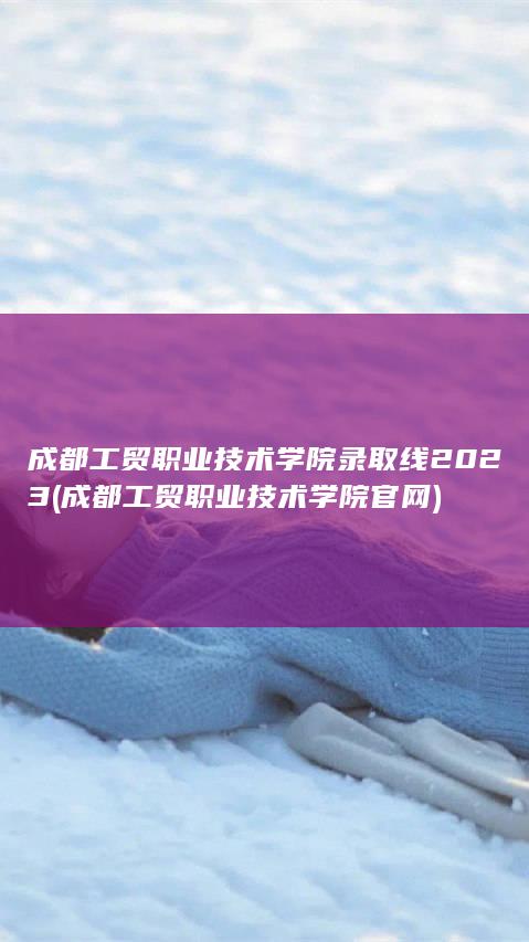 成都工贸职业技术学院录取线2023 (成都工贸职业技术学院官网)