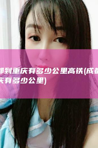 成都到重庆有多少公里高铁 (成都到重庆有多少公里)