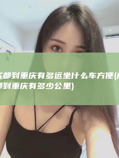 成都到重庆有多远坐什么车方便 (成都到重庆有多少公里)