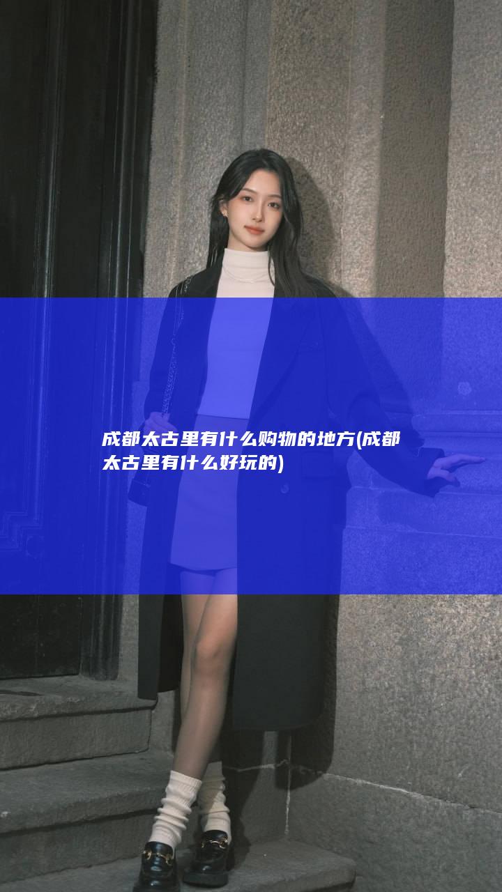 成都太古里有什么购物的地方 (成都太古里有什么好玩的)