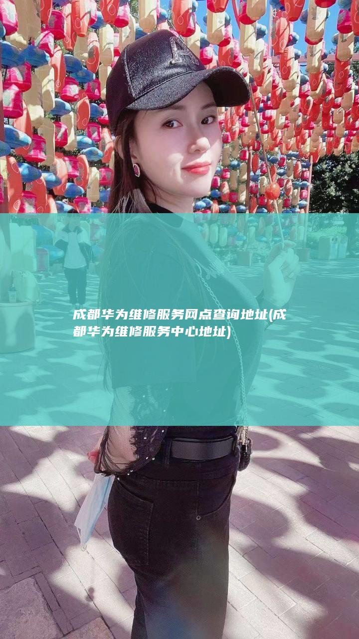 成都华为维修服务网点查询地址 (成都华为维修服务中心地址)