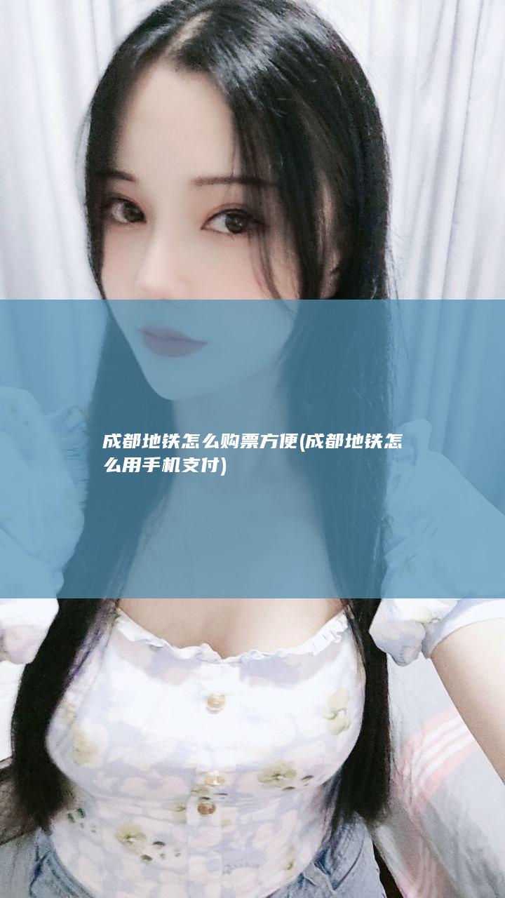 成都地铁怎么购票方便 (成都地铁怎么用手机支付)