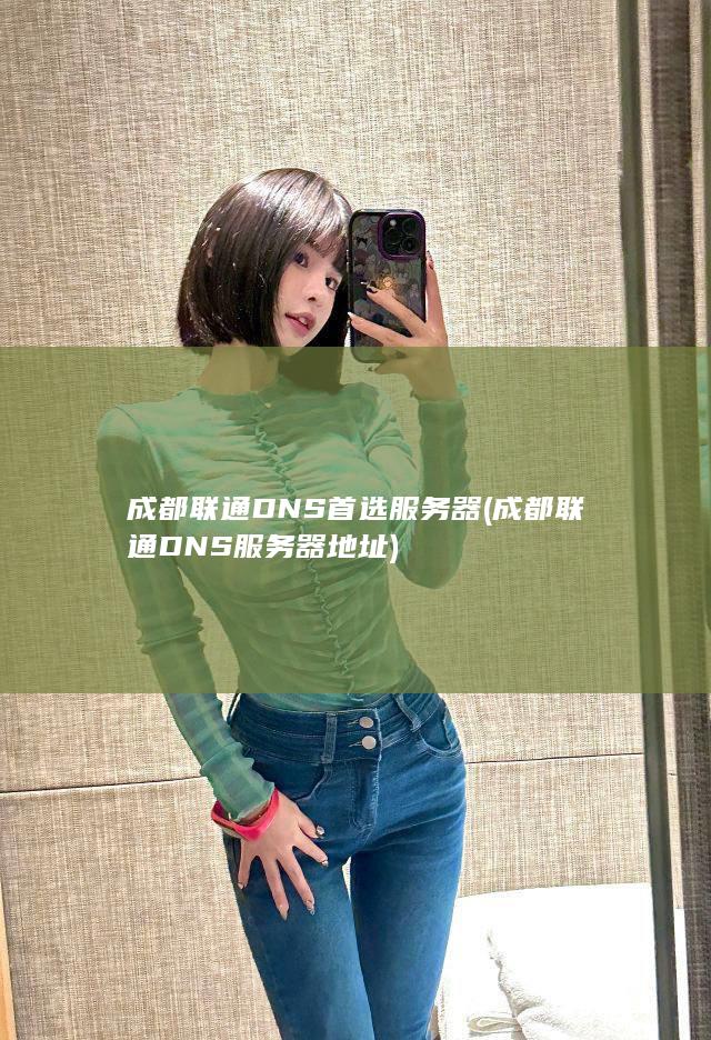 成都联通DNS首选服务器 (成都联通DNS服务器地址)