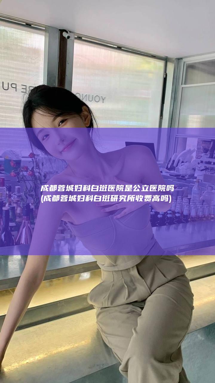 成都蓉城妇科白斑医院是公立医院吗 (成都蓉城妇科白斑研究所收费高吗)